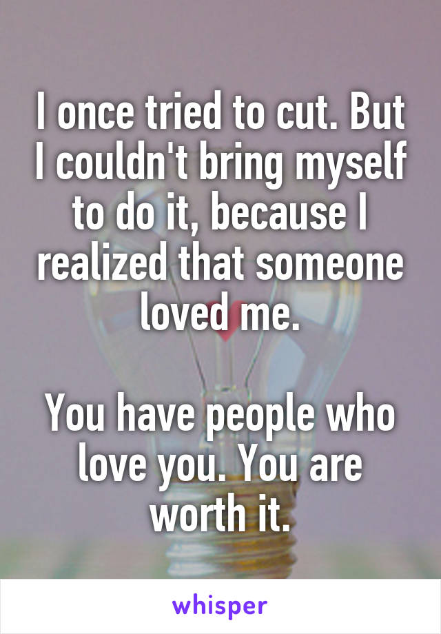 I once tried to cut. But I couldn't bring myself to do it, because I realized that someone loved me.

You have people who love you. You are worth it.