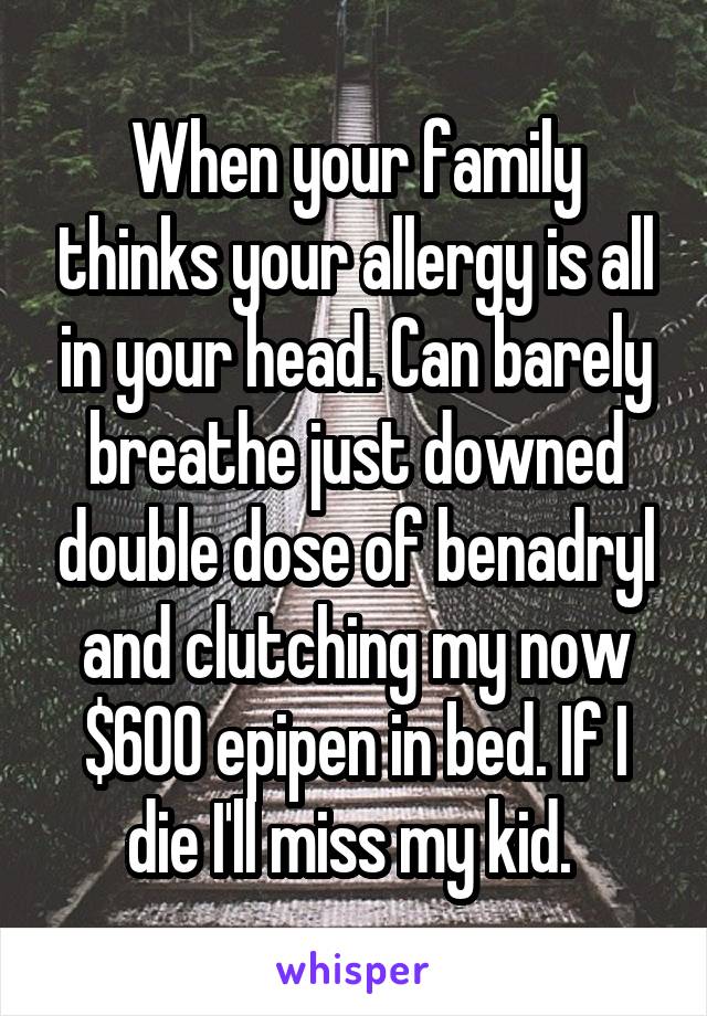 When your family thinks your allergy is all in your head. Can barely breathe just downed double dose of benadryl and clutching my now $600 epipen in bed. If I die I'll miss my kid. 