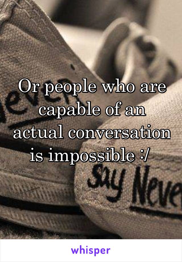 Or people who are capable of an actual conversation is impossible :/ 
