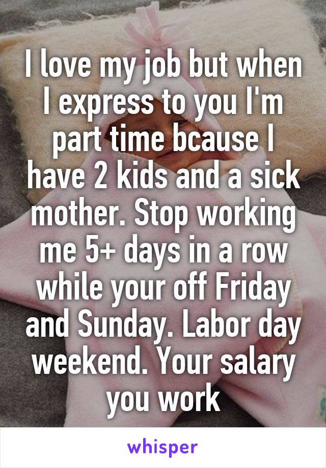 I love my job but when I express to you I'm part time bcause I have 2 kids and a sick mother. Stop working me 5+ days in a row while your off Friday and Sunday. Labor day weekend. Your salary you work