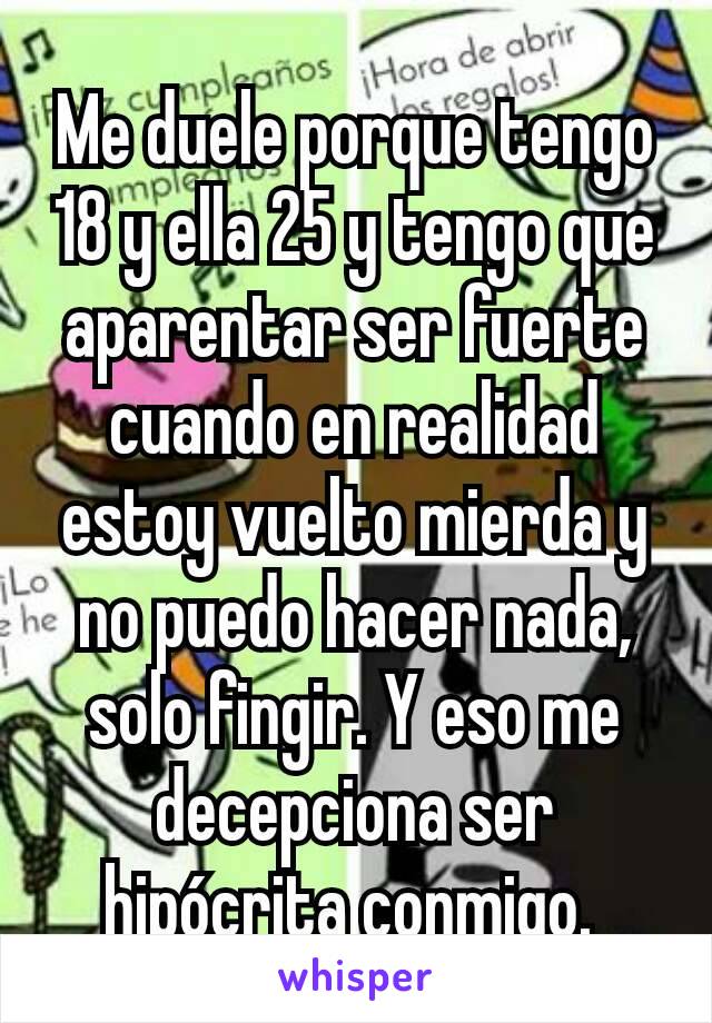 Me duele porque tengo 18 y ella 25 y tengo que aparentar ser fuerte cuando en realidad estoy vuelto mierda y no puedo hacer nada, solo fingir. Y eso me decepciona ser hipócrita conmigo. 