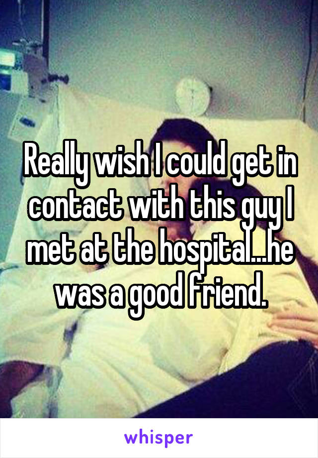 Really wish I could get in contact with this guy I met at the hospital...he was a good friend.