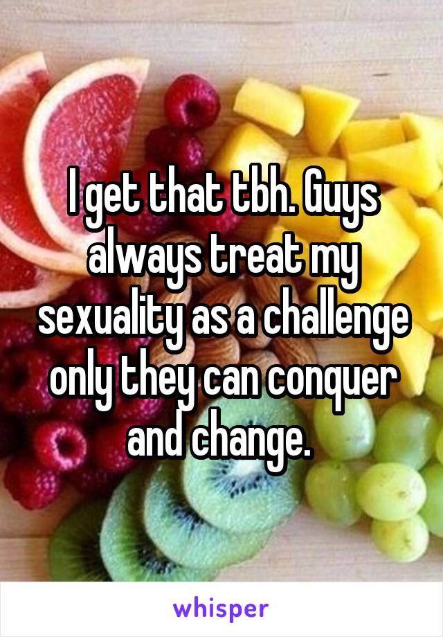 I get that tbh. Guys always treat my sexuality as a challenge only they can conquer and change. 