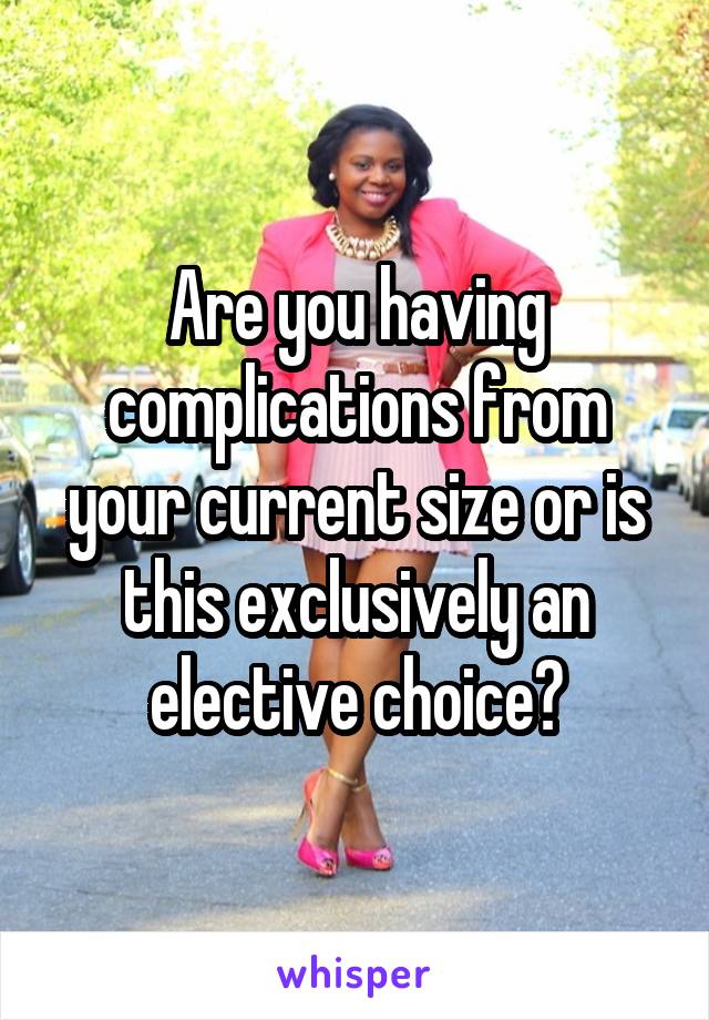 Are you having complications from your current size or is this exclusively an elective choice?