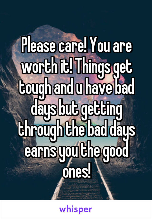 Please care! You are worth it! Things get tough and u have bad days but getting through the bad days earns you the good ones!