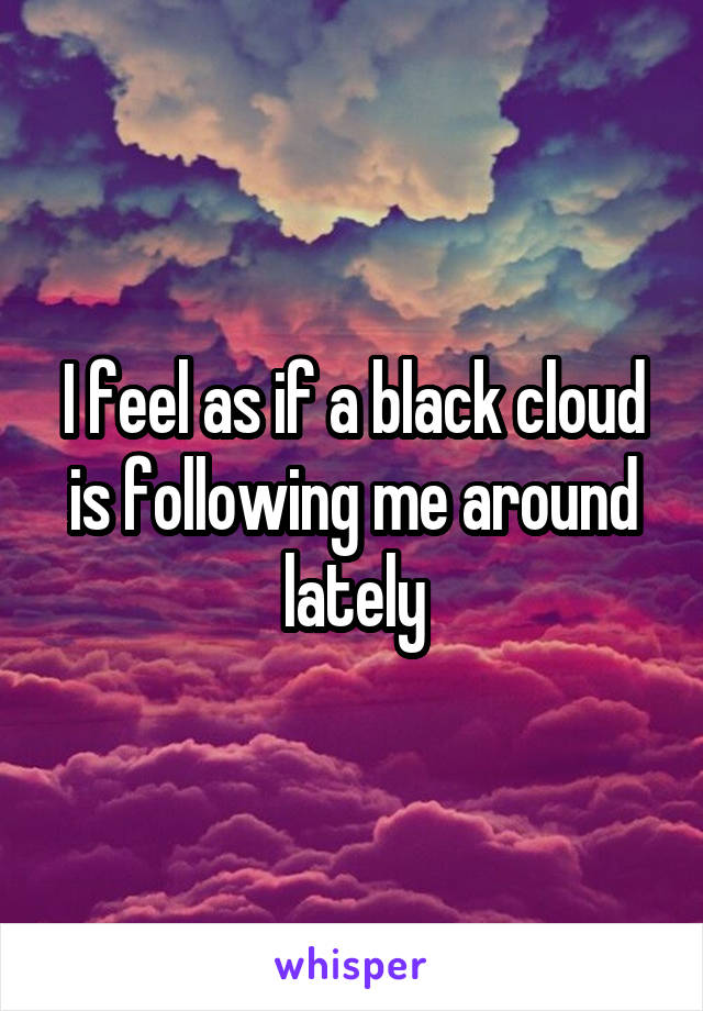 I feel as if a black cloud is following me around lately