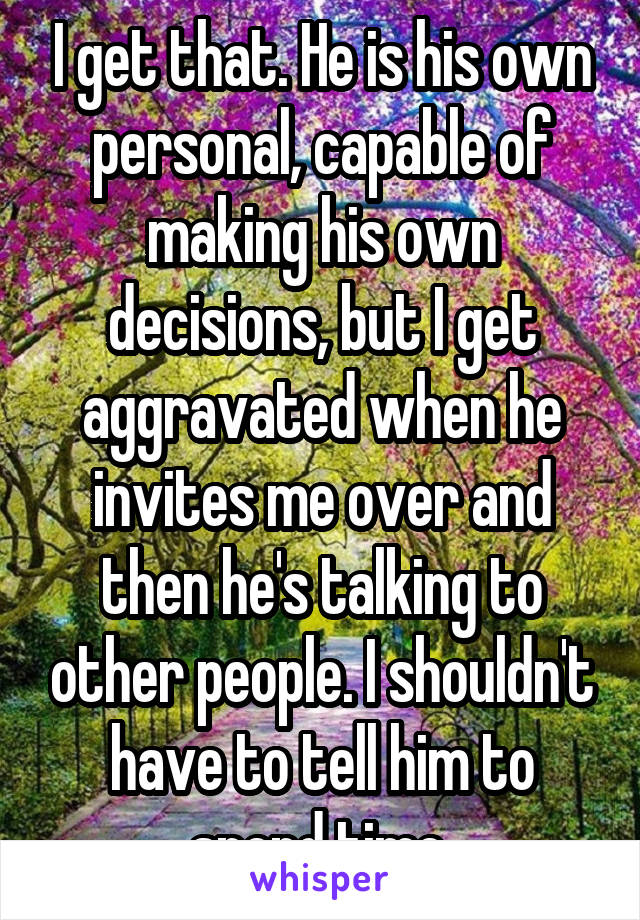 I get that. He is his own personal, capable of making his own decisions, but I get aggravated when he invites me over and then he's talking to other people. I shouldn't have to tell him to spend time.