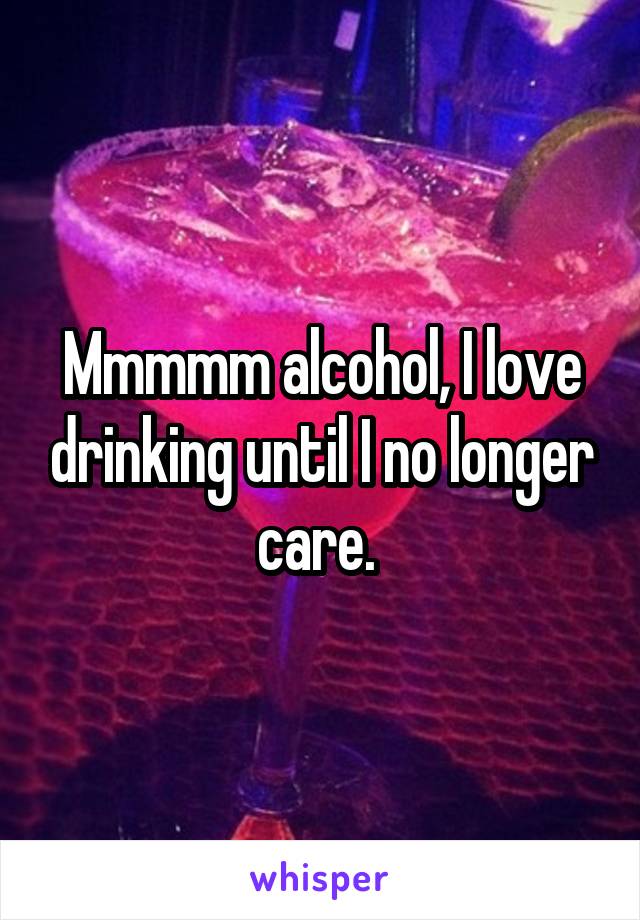 Mmmmm alcohol, I love drinking until I no longer care. 