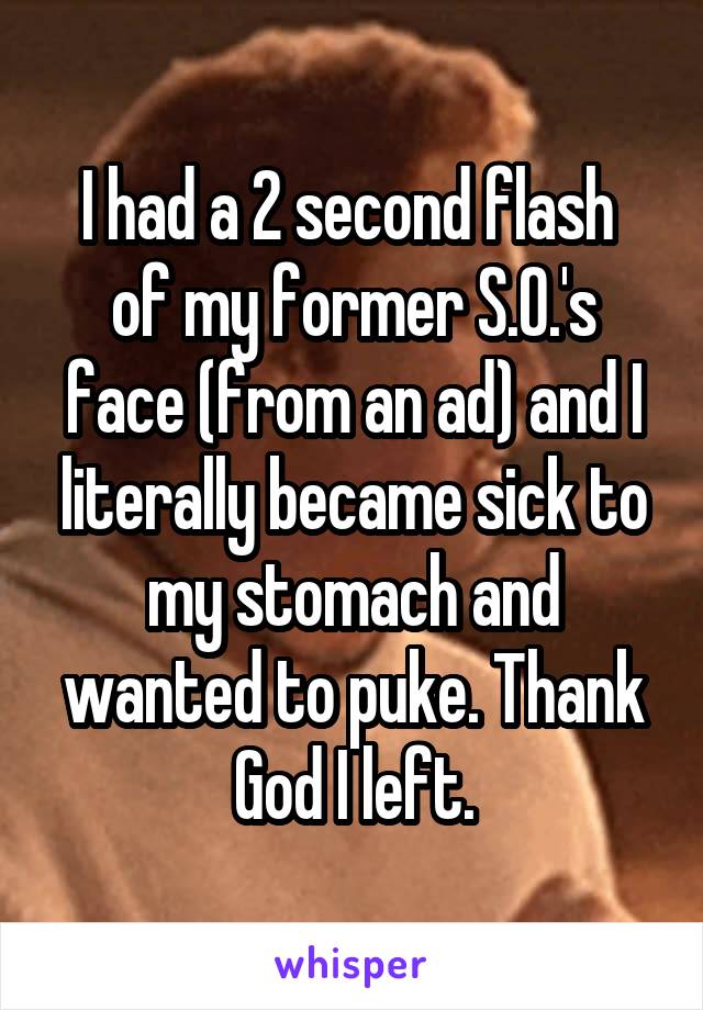 I had a 2 second flash  of my former S.O.'s face (from an ad) and I literally became sick to my stomach and wanted to puke. Thank God I left.