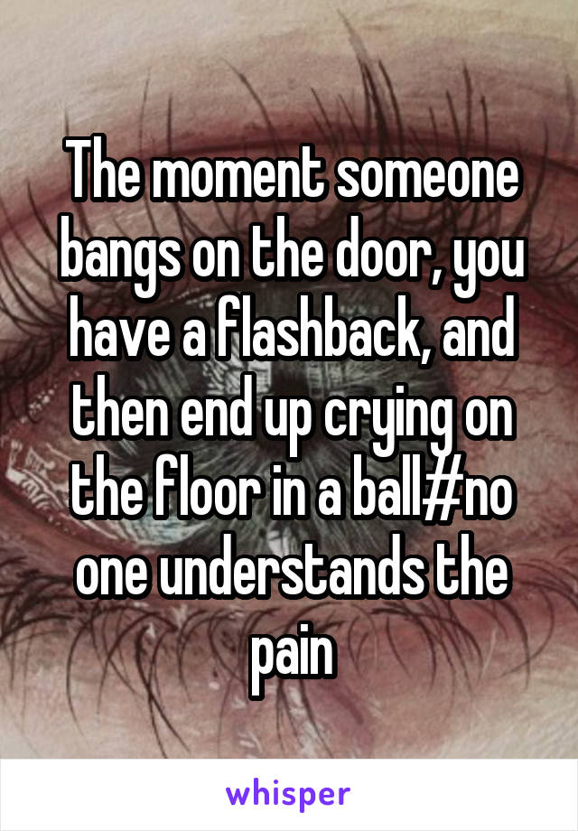 The moment someone bangs on the door, you have a flashback, and then end up crying on the floor in a ball#no one understands the pain