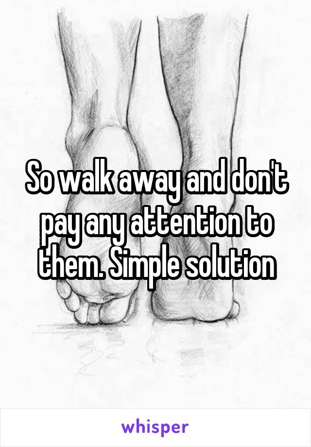 So walk away and don't pay any attention to them. Simple solution