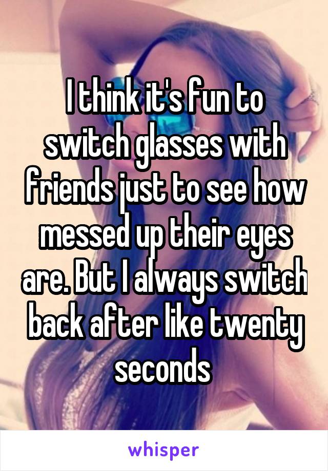 I think it's fun to switch glasses with friends just to see how messed up their eyes are. But I always switch back after like twenty seconds 