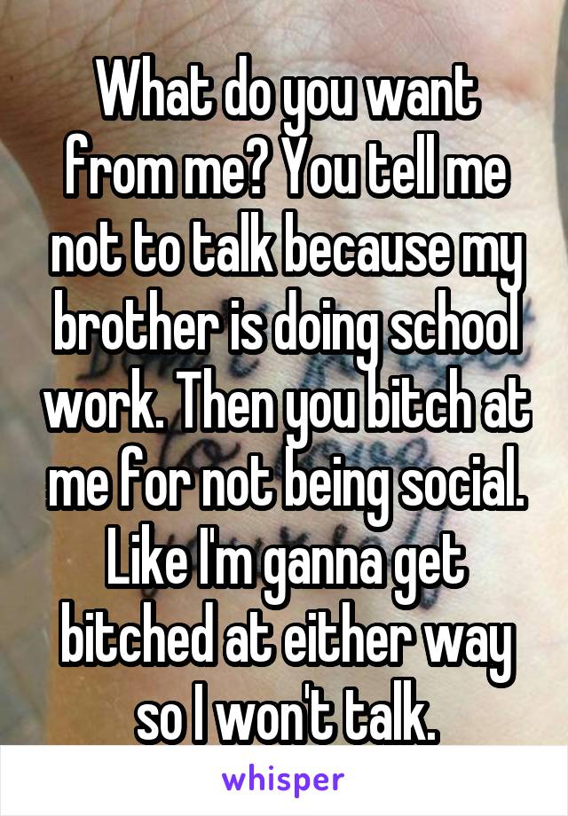 What do you want from me? You tell me not to talk because my brother is doing school work. Then you bitch at me for not being social. Like I'm ganna get bitched at either way so I won't talk.