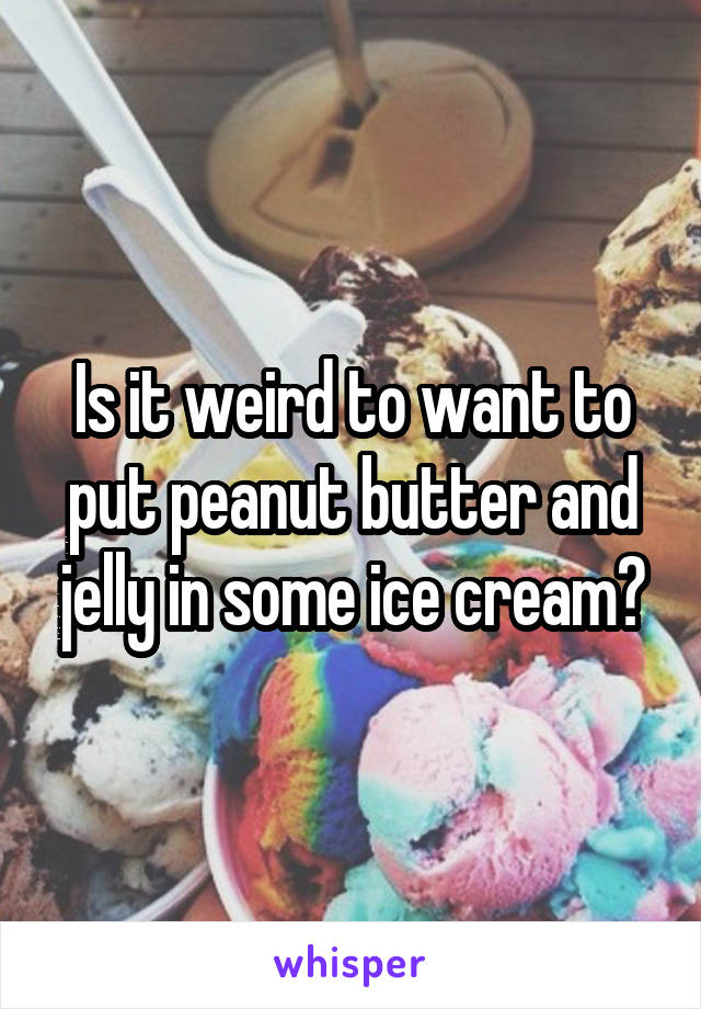 Is it weird to want to put peanut butter and jelly in some ice cream?