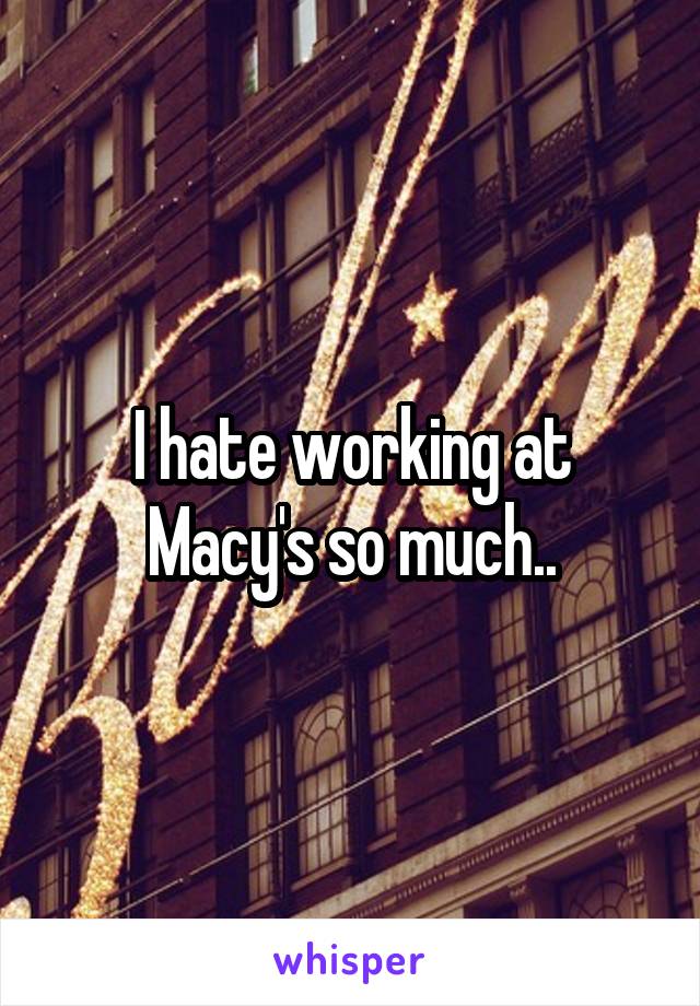 I hate working at Macy's so much..