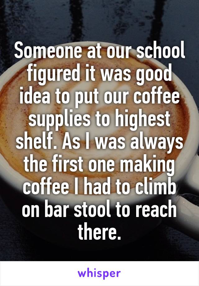 Someone at our school figured it was good idea to put our coffee supplies to highest shelf. As I was always the first one making coffee I had to climb on bar stool to reach there.