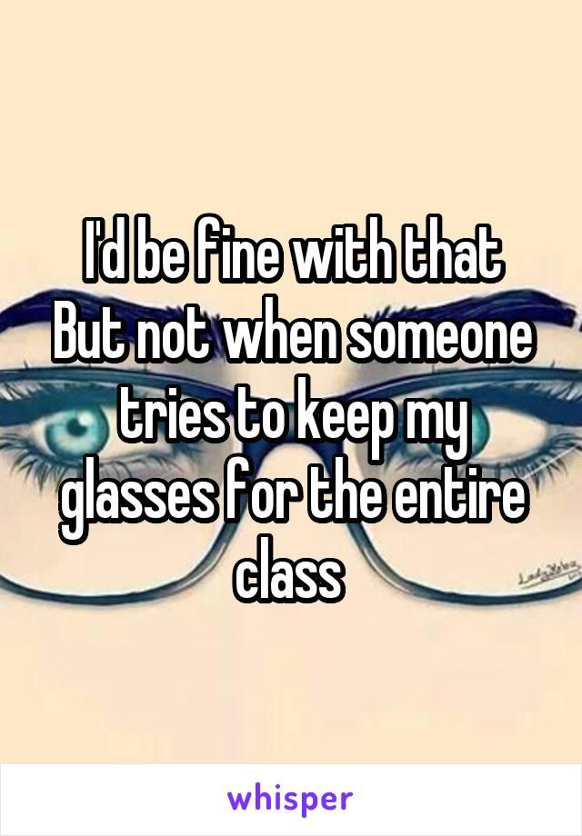 I'd be fine with that
But not when someone tries to keep my glasses for the entire class 