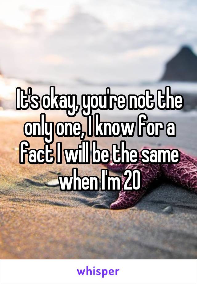 It's okay, you're not the only one, I know for a fact I will be the same when I'm 20