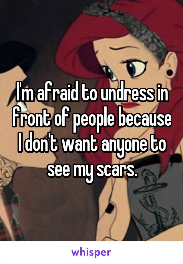 I'm afraid to undress in front of people because I don't want anyone to see my scars.