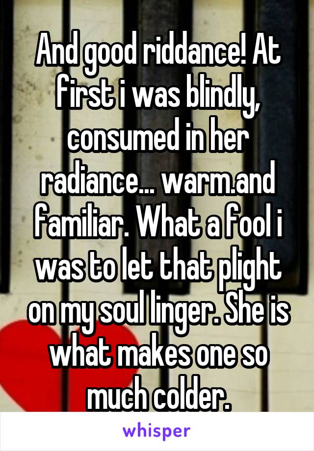 And good riddance! At first i was blindly, consumed in her radiance... warm.and familiar. What a fool i was to let that plight on my soul linger. She is what makes one so much colder.