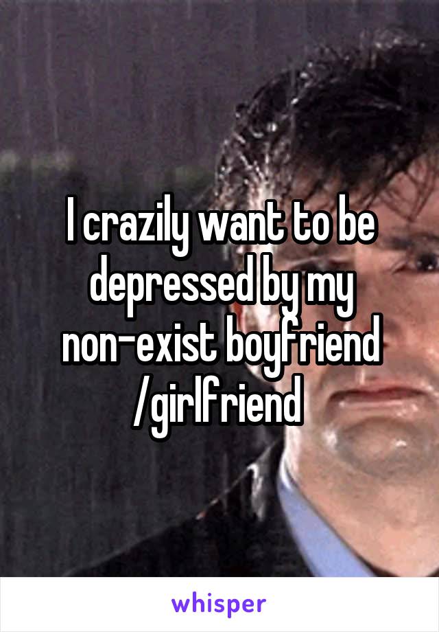 I crazily want to be depressed by my non-exist boyfriend /girlfriend 