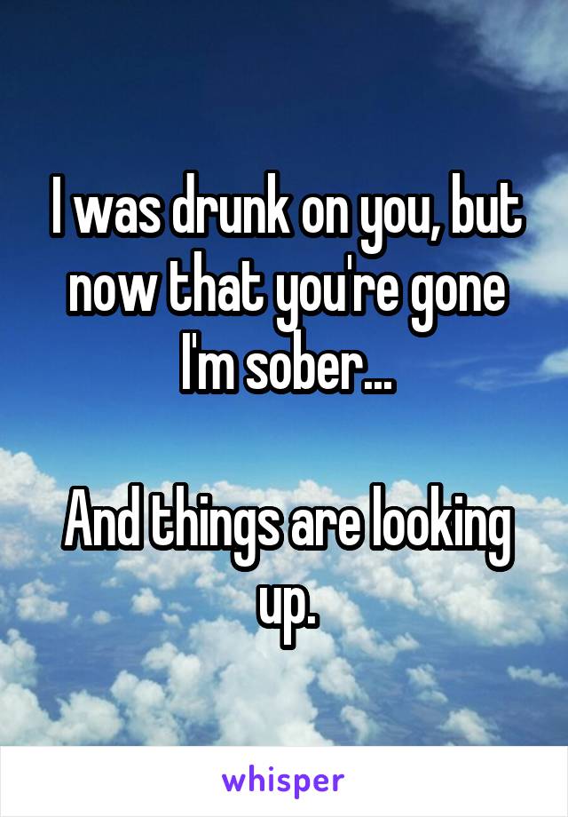 I was drunk on you, but now that you're gone I'm sober...

And things are looking up.