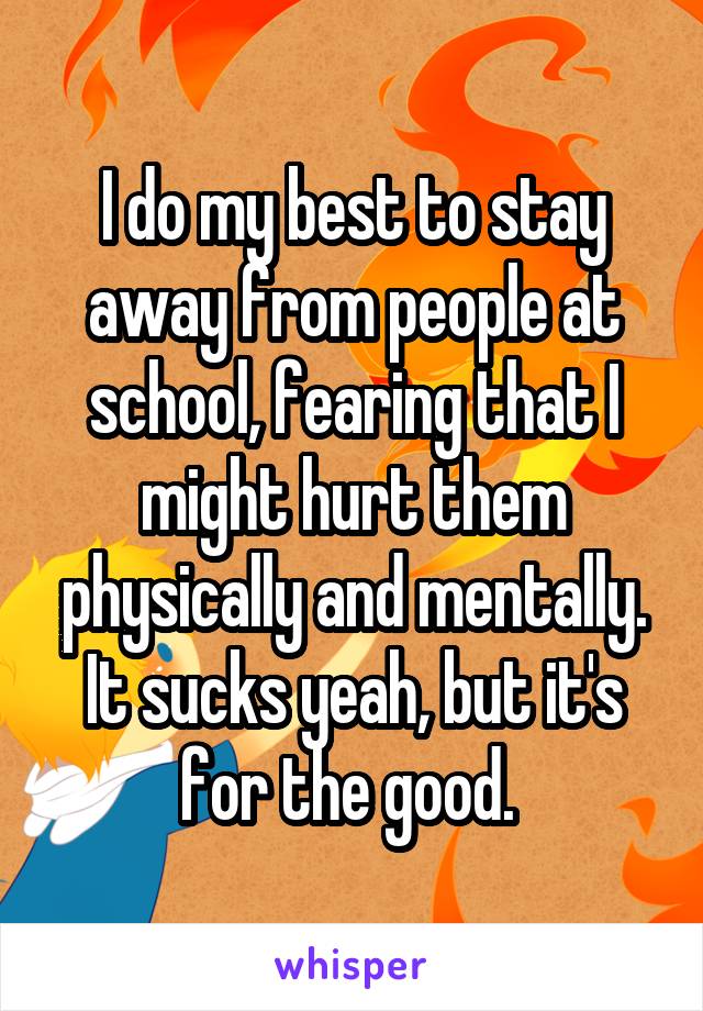 I do my best to stay away from people at school, fearing that I might hurt them physically and mentally. It sucks yeah, but it's for the good. 