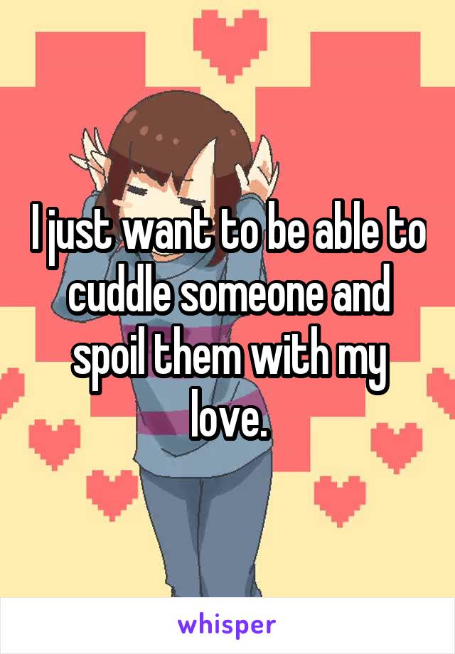 I just want to be able to cuddle someone and spoil them with my love.