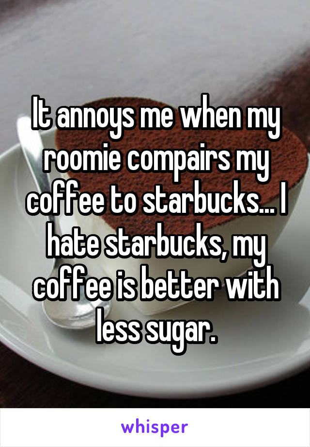 It annoys me when my roomie compairs my coffee to starbucks... I hate starbucks, my coffee is better with less sugar.