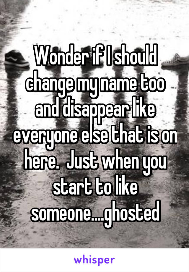 Wonder if I should change my name too and disappear like everyone else that is on here.  Just when you start to like someone....ghosted