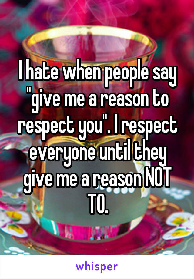 I hate when people say "give me a reason to respect you". I respect everyone until they give me a reason NOT TO.