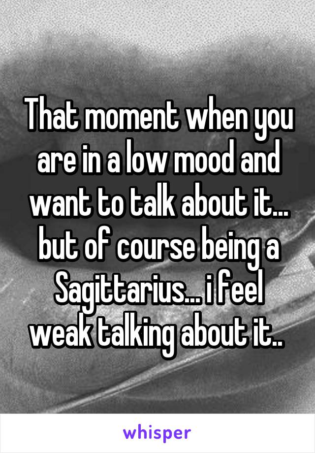 That moment when you are in a low mood and want to talk about it... but of course being a Sagittarius... i feel weak talking about it.. 