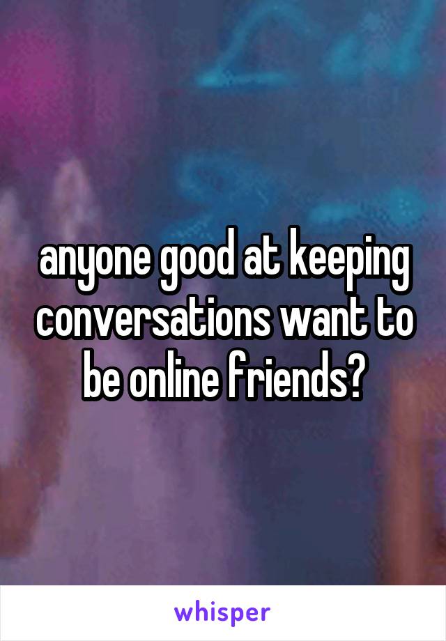 anyone good at keeping conversations want to be online friends?