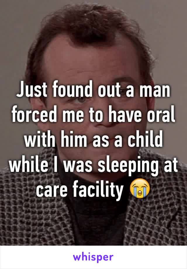 Just found out a man forced me to have oral with him as a child while I was sleeping at care facility 😭