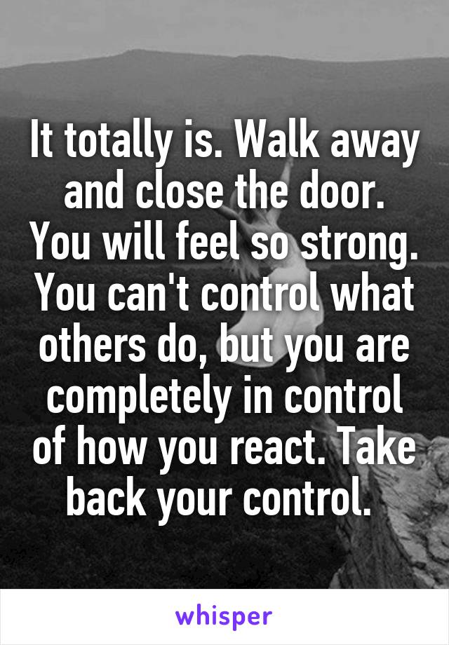 It totally is. Walk away and close the door. You will feel so strong. You can't control what others do, but you are completely in control of how you react. Take back your control. 