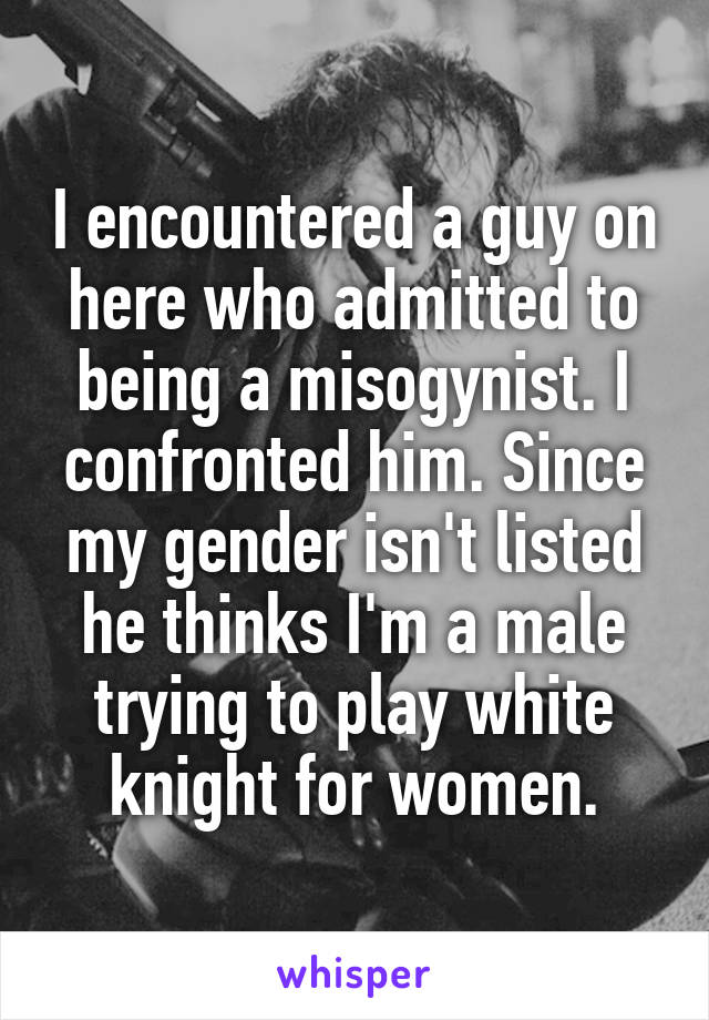 I encountered a guy on here who admitted to being a misogynist. I confronted him. Since my gender isn't listed he thinks I'm a male trying to play white knight for women.