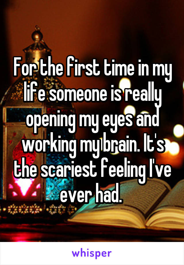 For the first time in my
life someone is really opening my eyes and working my brain. It's the scariest feeling I've ever had. 