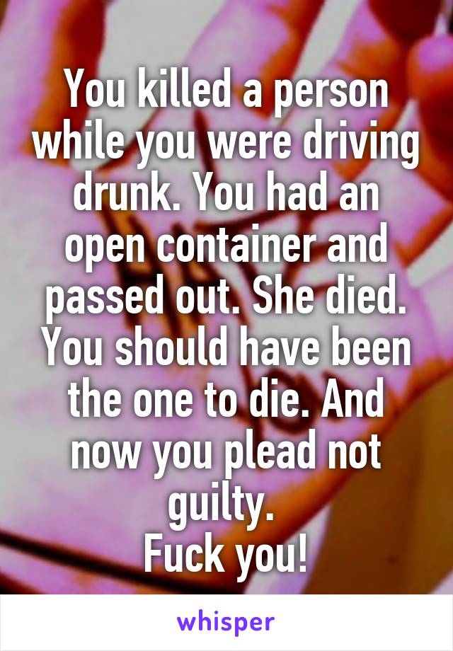 You killed a person while you were driving drunk. You had an open container and passed out. She died. You should have been the one to die. And now you plead not guilty. 
Fuck you!