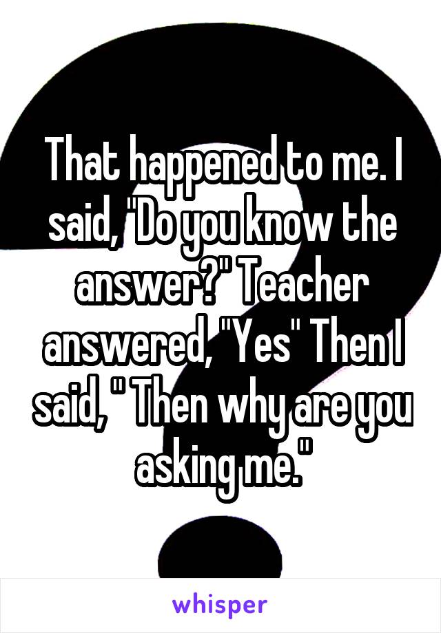 That happened to me. I said, "Do you know the answer?" Teacher answered, "Yes" Then I said, " Then why are you asking me."