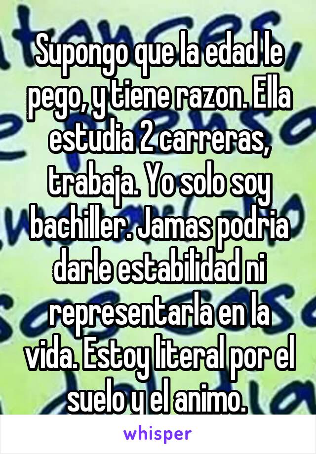 Supongo que la edad le pego, y tiene razon. Ella estudia 2 carreras, trabaja. Yo solo soy bachiller. Jamas podria darle estabilidad ni representarla en la vida. Estoy literal por el suelo y el animo. 