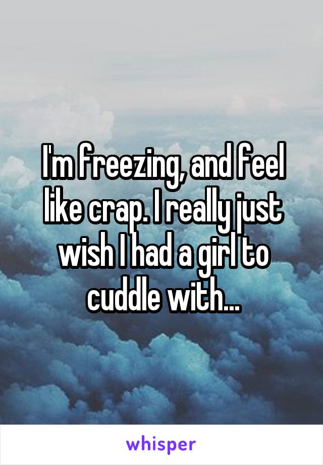 I'm freezing, and feel like crap. I really just wish I had a girl to cuddle with...