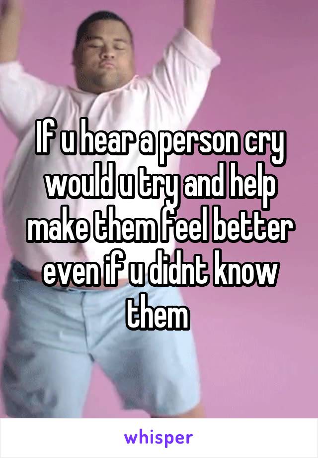 If u hear a person cry would u try and help make them feel better even if u didnt know them 