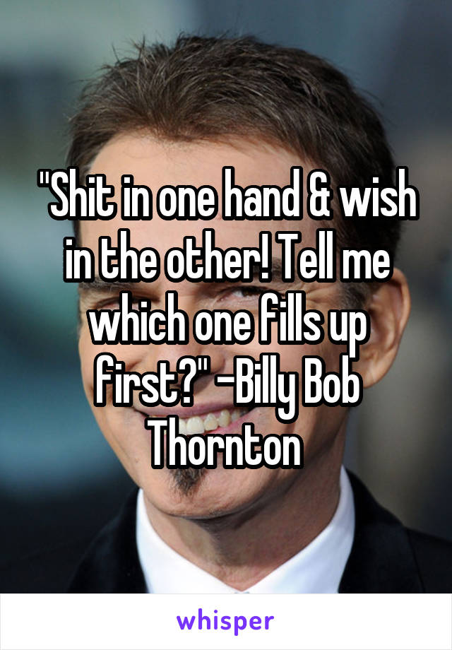 "Shit in one hand & wish in the other! Tell me which one fills up first?" -Billy Bob Thornton 