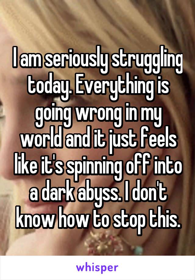 I am seriously struggling today. Everything is going wrong in my world and it just feels like it's spinning off into a dark abyss. I don't know how to stop this.