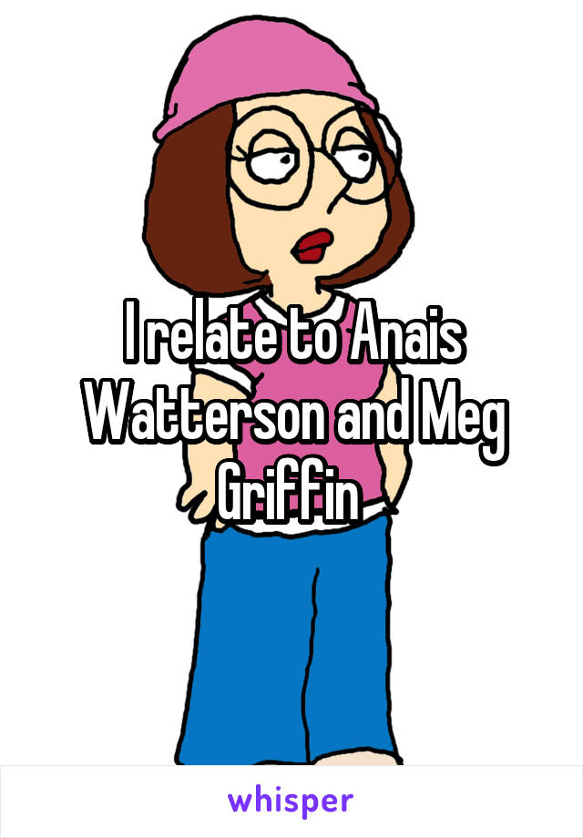 I relate to Anais Watterson and Meg Griffin 