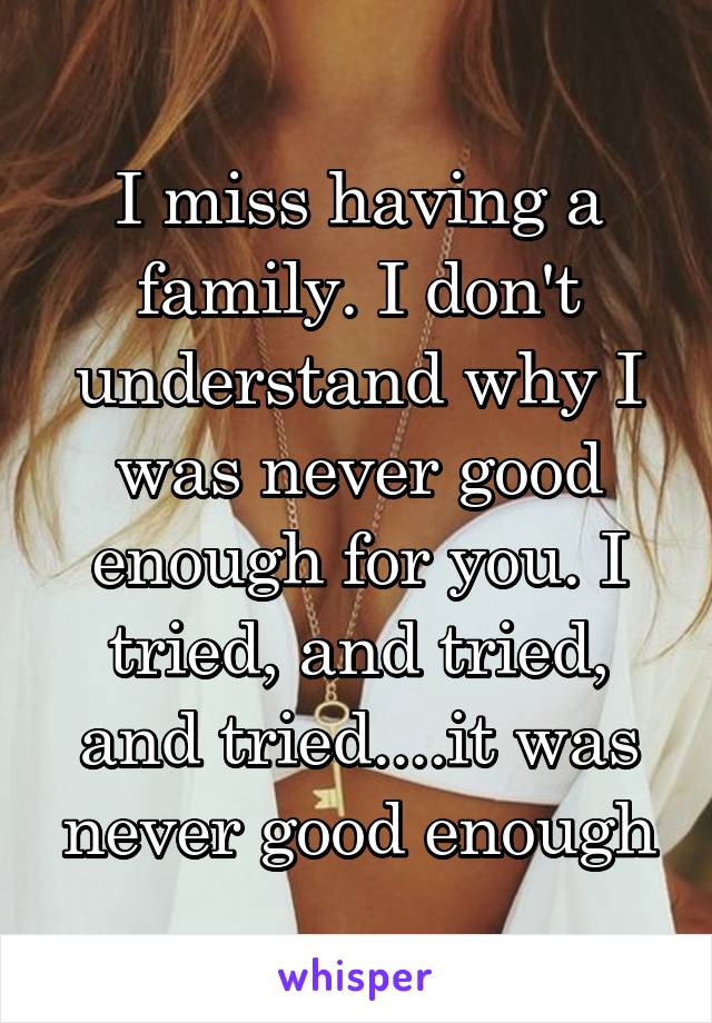 I miss having a family. I don't understand why I was never good enough for you. I tried, and tried, and tried....it was never good enough