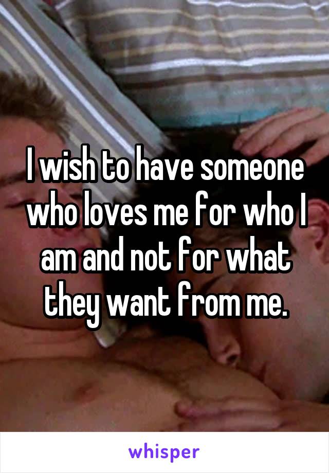 I wish to have someone who loves me for who I am and not for what they want from me.