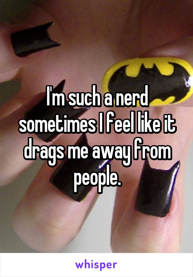 I'm such a nerd sometimes I feel like it drags me away from people.