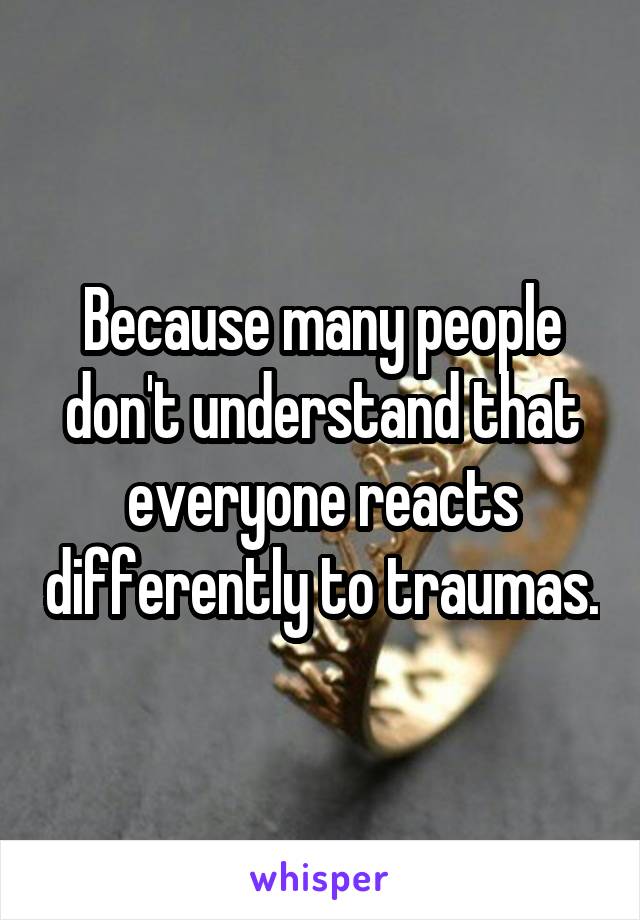 Because many people don't understand that everyone reacts differently to traumas.