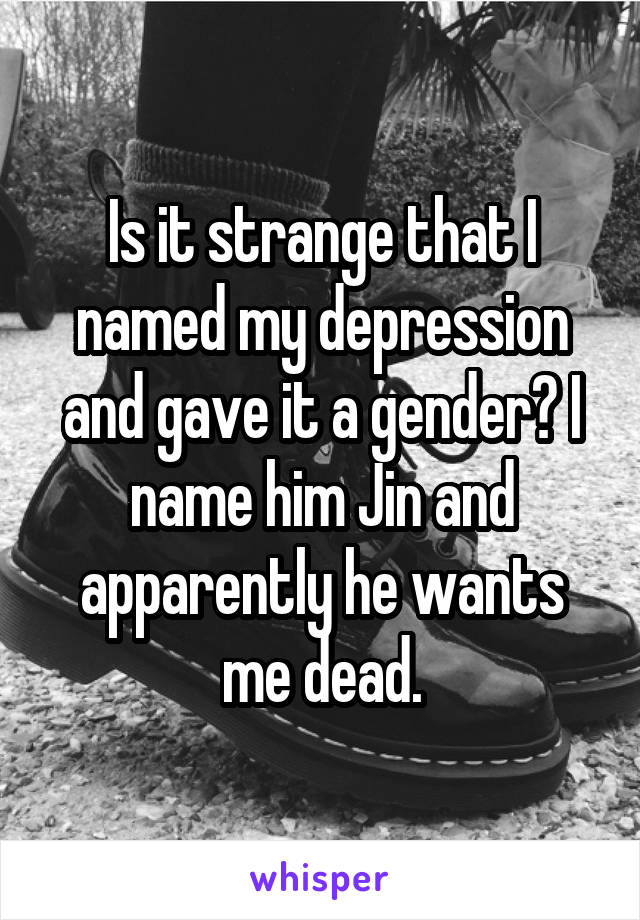 Is it strange that I named my depression and gave it a gender? I name him Jin and apparently he wants me dead.